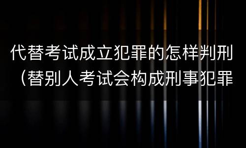 代替考试成立犯罪的怎样判刑（替别人考试会构成刑事犯罪吗）