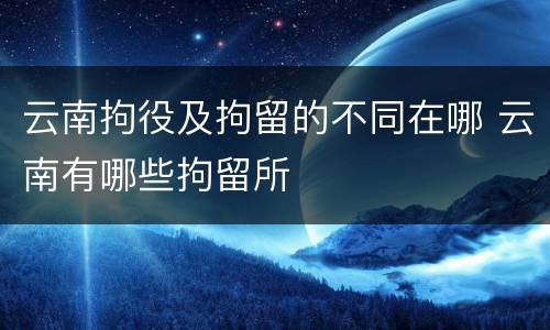 云南拘役及拘留的不同在哪 云南有哪些拘留所