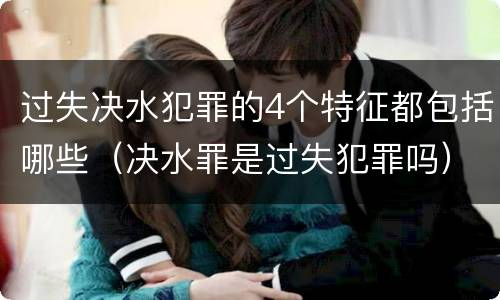 过失决水犯罪的4个特征都包括哪些（决水罪是过失犯罪吗）