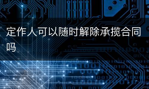 定作人可以随时解除承揽合同吗
