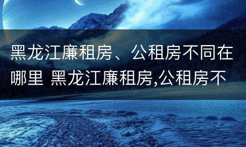 黑龙江廉租房、公租房不同在哪里 黑龙江廉租房,公租房不同在哪里可以申请