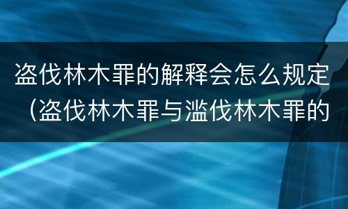 盗伐林木罪的解释会怎么规定（盗伐林木罪与滥伐林木罪的区别）