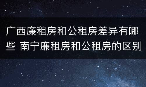 广西廉租房和公租房差异有哪些 南宁廉租房和公租房的区别