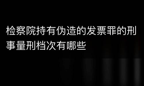 检察院持有伪造的发票罪的刑事量刑档次有哪些