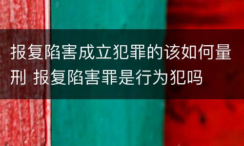 报复陷害成立犯罪的该如何量刑 报复陷害罪是行为犯吗