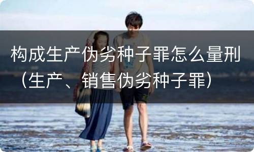 构成生产伪劣种子罪怎么量刑（生产、销售伪劣种子罪）