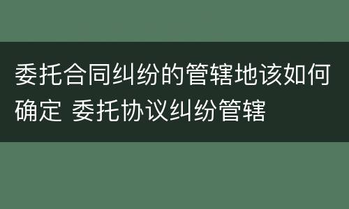 委托合同纠纷的管辖地该如何确定 委托协议纠纷管辖
