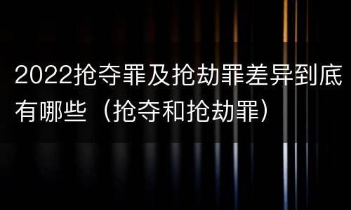 2022抢夺罪及抢劫罪差异到底有哪些（抢夺和抢劫罪）