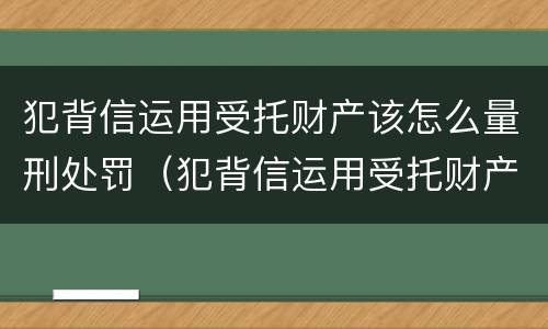 犯背信运用受托财产该怎么量刑处罚（犯背信运用受托财产该怎么量刑处罚案例）