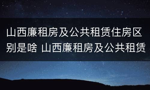 山西廉租房及公共租赁住房区别是啥 山西廉租房及公共租赁住房区别是啥呀