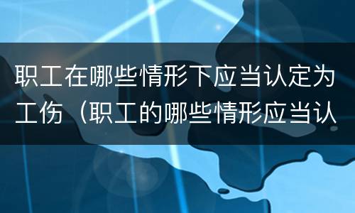 职工在哪些情形下应当认定为工伤（职工的哪些情形应当认定为工伤）