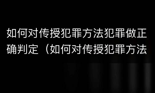 如何对传授犯罪方法犯罪做正确判定（如何对传授犯罪方法犯罪做正确判定的依据）