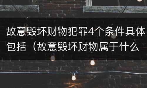 故意毁坏财物犯罪4个条件具体包括（故意毁坏财物属于什么犯罪类型）
