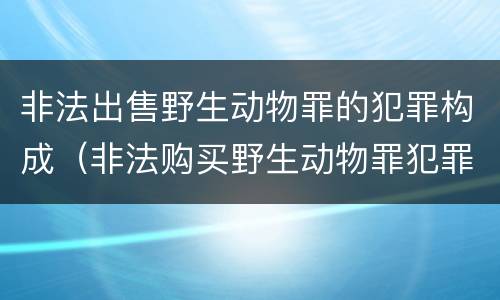 非法出售野生动物罪的犯罪构成（非法购买野生动物罪犯罪构成）