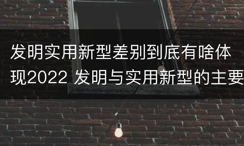 发明实用新型差别到底有啥体现2022 发明与实用新型的主要区别