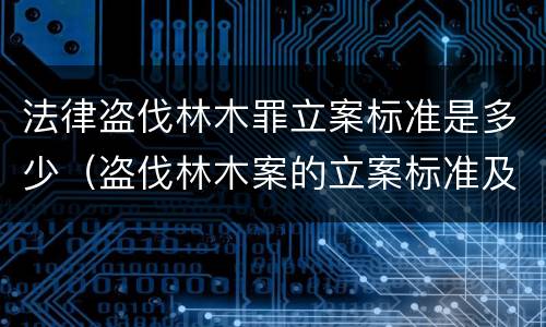 法律盗伐林木罪立案标准是多少（盗伐林木案的立案标准及定罪与量刑）