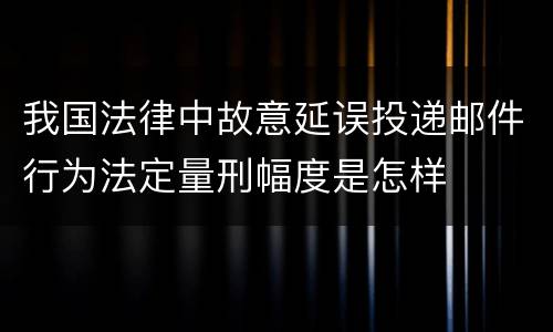 我国法律中故意延误投递邮件行为法定量刑幅度是怎样