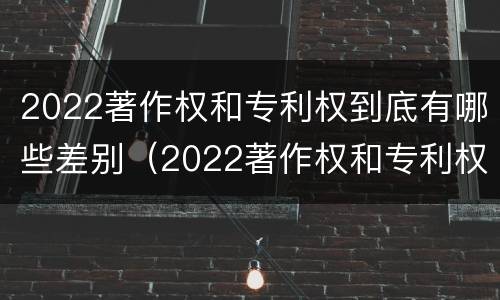 2022著作权和专利权到底有哪些差别（2022著作权和专利权到底有哪些差别呢）