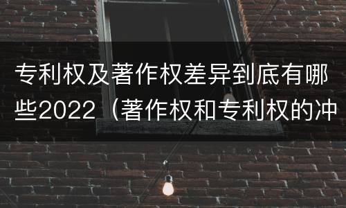 专利权及著作权差异到底有哪些2022（著作权和专利权的冲突）