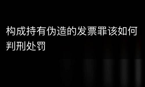 构成持有伪造的发票罪该如何判刑处罚