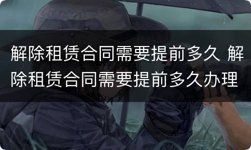 解除租赁合同需要提前多久 解除租赁合同需要提前多久办理