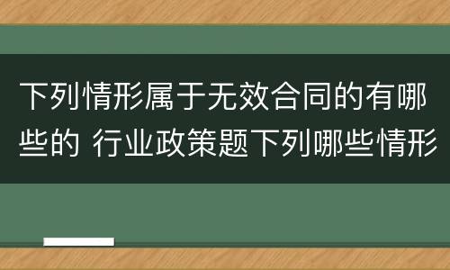 下列情形属于无效合同的有哪些的 行业政策题下列哪些情形属于无效合同