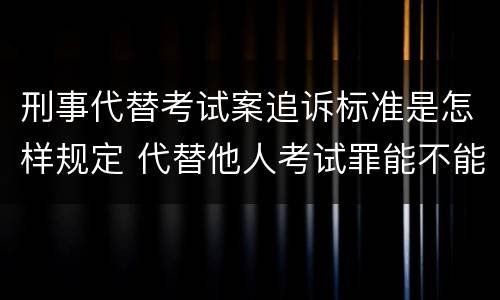 刑事代替考试案追诉标准是怎样规定 代替他人考试罪能不能不起诉