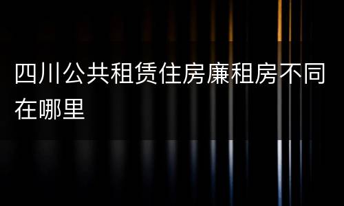 四川公共租赁住房廉租房不同在哪里