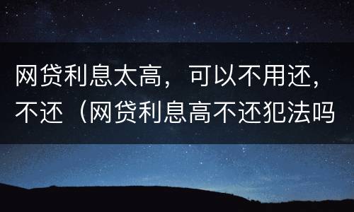 网贷利息太高，可以不用还，不还（网贷利息高不还犯法吗）