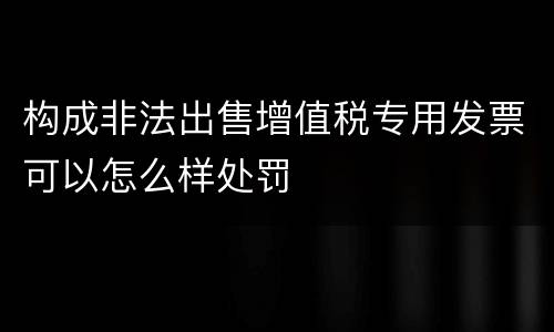 构成非法出售增值税专用发票可以怎么样处罚