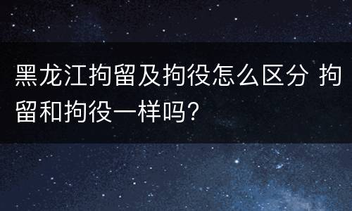 黑龙江拘留及拘役怎么区分 拘留和拘役一样吗?