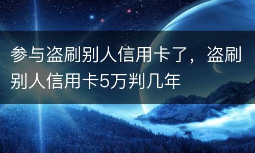 参与盗刷别人信用卡了，盗刷别人信用卡5万判几年