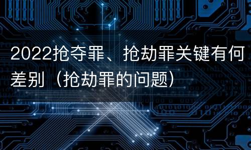 2022抢夺罪、抢劫罪关键有何差别（抢劫罪的问题）