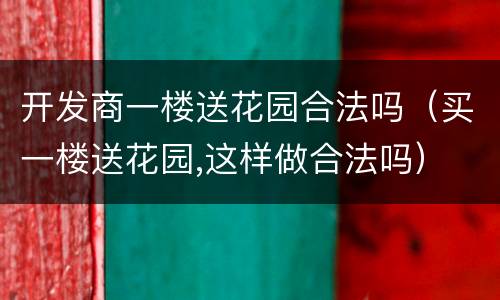 开发商一楼送花园合法吗（买一楼送花园,这样做合法吗）