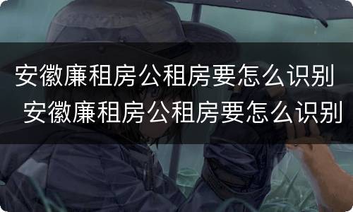 安徽廉租房公租房要怎么识别 安徽廉租房公租房要怎么识别才能申请