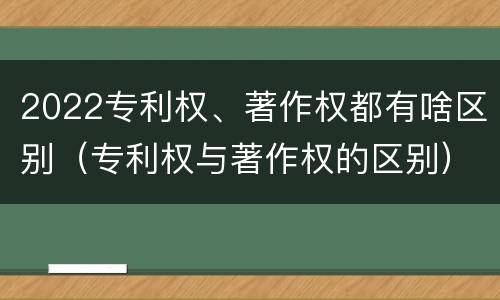 2022专利权、著作权都有啥区别（专利权与著作权的区别）