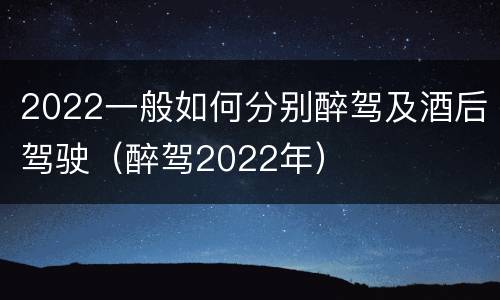 2022一般如何分别醉驾及酒后驾驶（醉驾2022年）