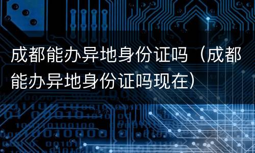 成都能办异地身份证吗（成都能办异地身份证吗现在）