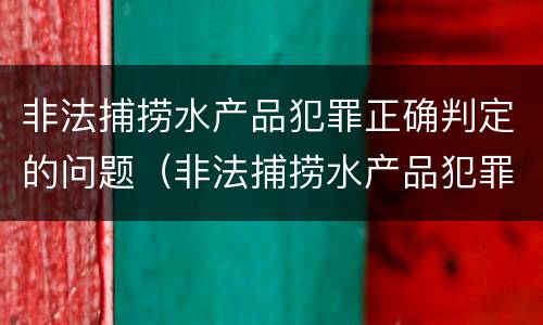 非法捕捞水产品犯罪正确判定的问题（非法捕捞水产品犯罪正确判定的问题有）