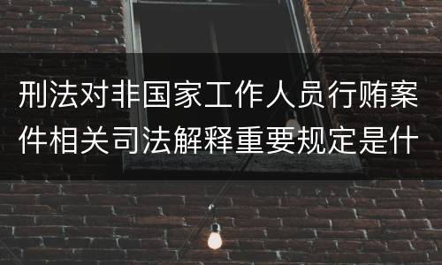 刑法对非国家工作人员行贿案件相关司法解释重要规定是什么