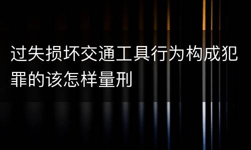 过失损坏交通工具行为构成犯罪的该怎样量刑