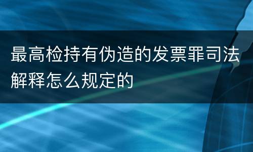 最高检持有伪造的发票罪司法解释怎么规定的