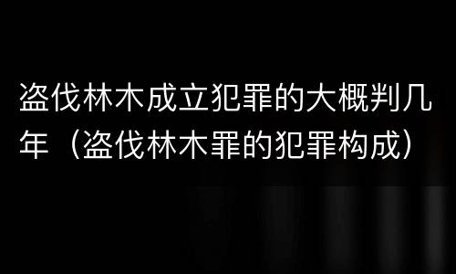 盗伐林木成立犯罪的大概判几年（盗伐林木罪的犯罪构成）