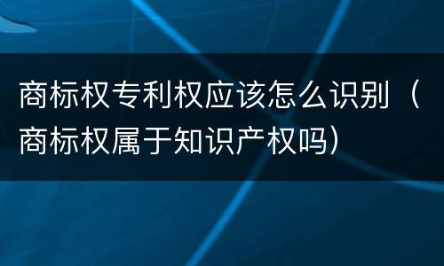 商标权专利权应该怎么识别（商标权属于知识产权吗）