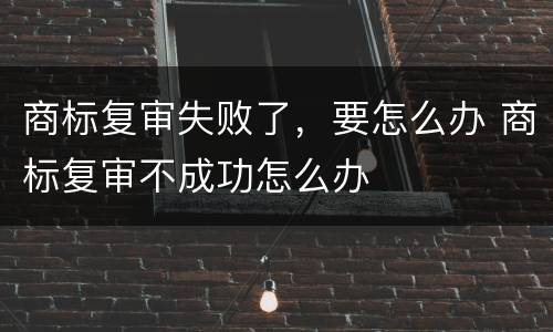 商标复审失败了，要怎么办 商标复审不成功怎么办