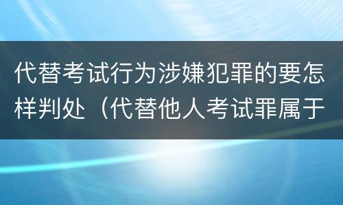 代替考试行为涉嫌犯罪的要怎样判处（代替他人考试罪属于什么类犯罪）