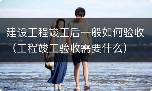 建设工程竣工后一般如何验收（工程竣工验收需要什么）