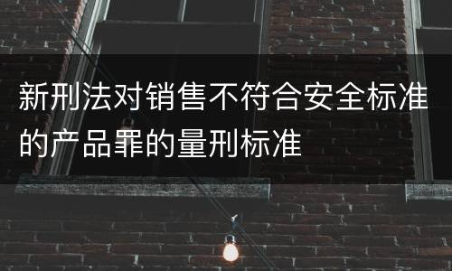 新刑法对销售不符合安全标准的产品罪的量刑标准