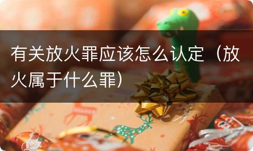 有关放火罪应该怎么认定（放火属于什么罪）