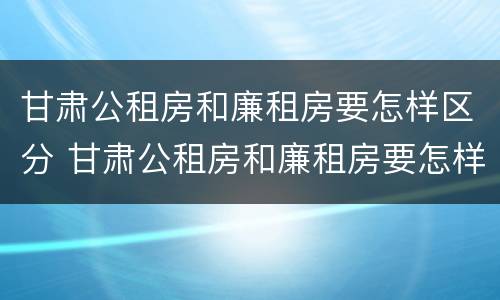 甘肃公租房和廉租房要怎样区分 甘肃公租房和廉租房要怎样区分出来
